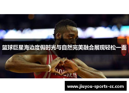 篮球巨星海边度假时光与自然完美融合展现轻松一面